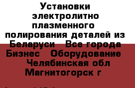 Установки электролитно-плазменного  полирования деталей из Беларуси - Все города Бизнес » Оборудование   . Челябинская обл.,Магнитогорск г.